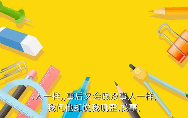 .人一样,,事后又会跟没事人一样,我问他却说我叽歪,找事,