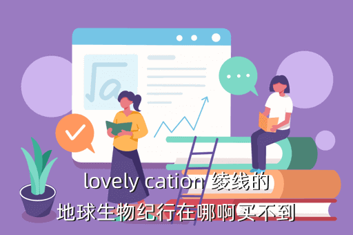 lovely cation 绫线的地球生物纪行在哪啊买不到
